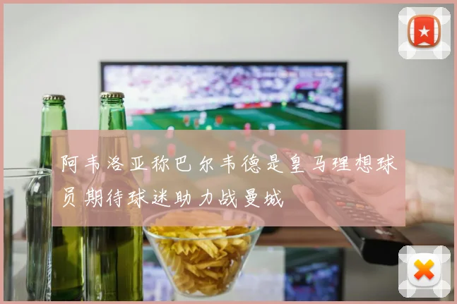 阿韦洛亚称巴尔韦德是皇马理想球员期待球迷助力战曼城