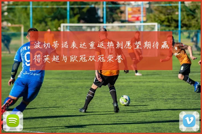 波切蒂诺表达重返热刺愿望期待赢得英超与欧冠双冠荣誉