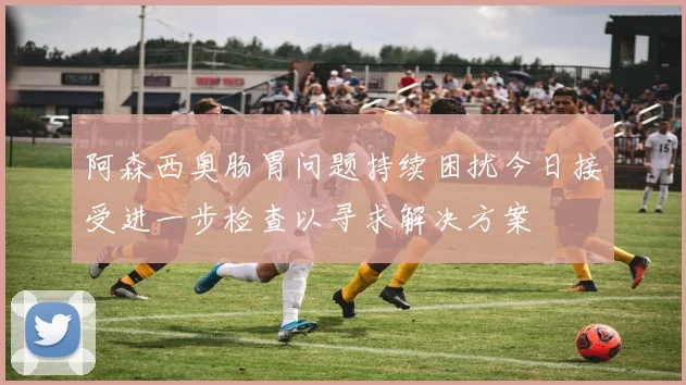 阿森西奥肠胃问题持续困扰今日接受进一步检查以寻求解决方案