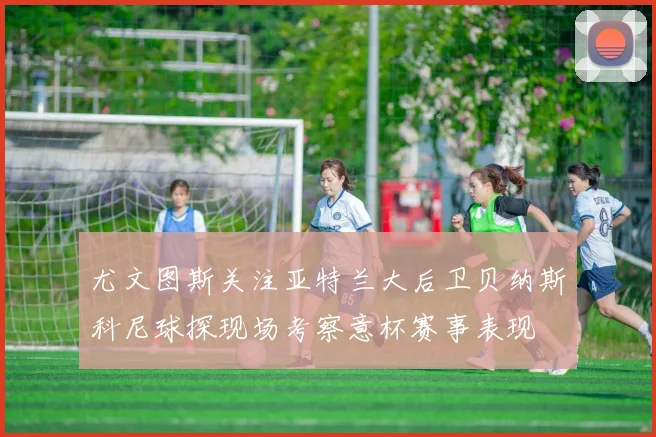 尤文图斯关注亚特兰大后卫贝纳斯科尼球探现场考察意杯赛事表现