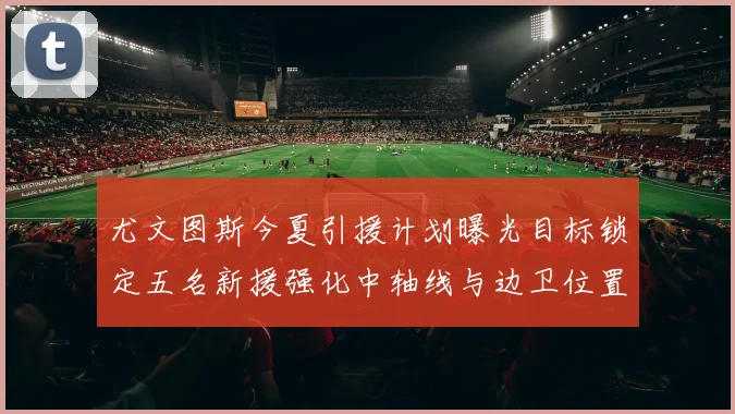 尤文图斯今夏引援计划曝光目标锁定五名新援强化中轴线与边卫位置