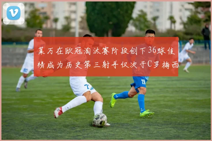 莱万在欧冠淘汰赛阶段创下36球佳绩成为历史第三射手仅次于C罗梅西