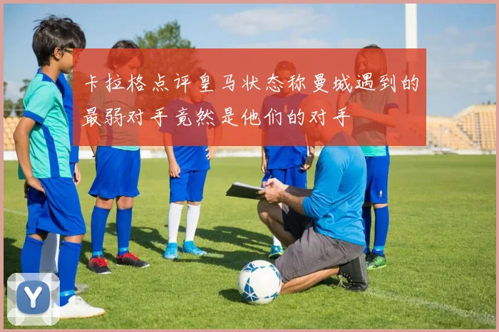 卡拉格点评皇马状态称曼城遇到的最弱对手竟然是他们的对手