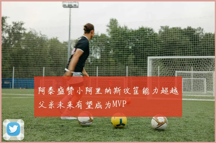 阿泰盛赞小阿里纳斯攻筐能力超越父亲未来有望成为MVP