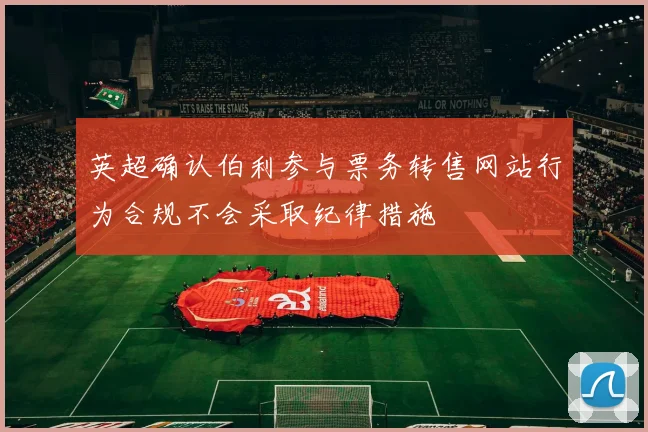 英超确认伯利参与票务转售网站行为合规不会采取纪律措施