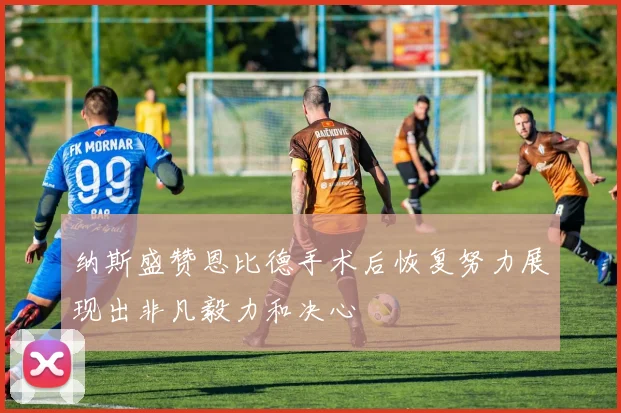 纳斯盛赞恩比德手术后恢复努力展现出非凡毅力和决心