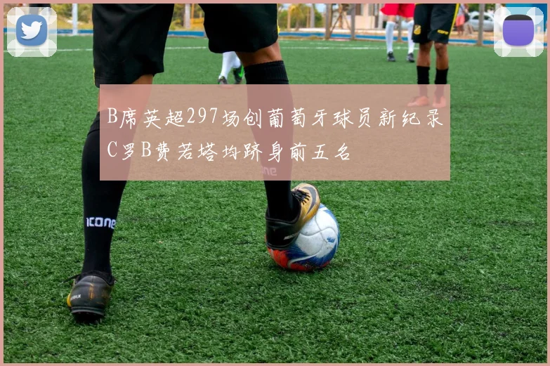 B席英超297场创葡萄牙球员新纪录C罗B费若塔均跻身前五名
