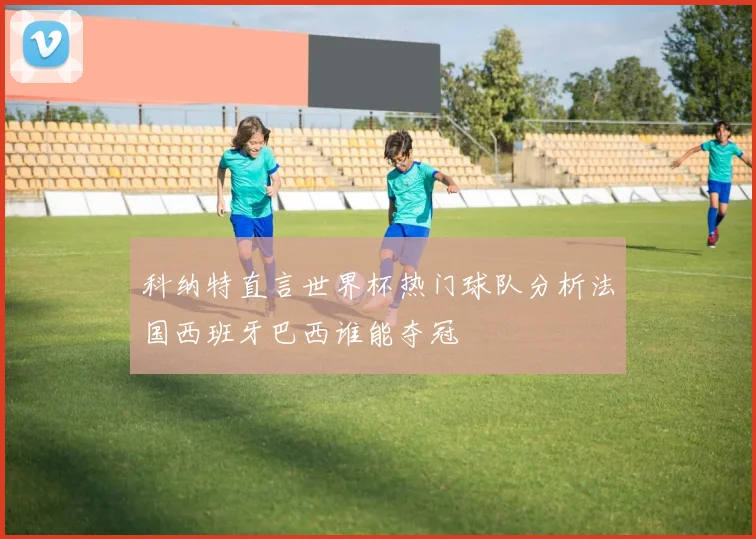 科纳特直言世界杯热门球队分析法国西班牙巴西谁能夺冠