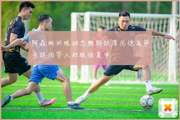 阿森纳训练动态赖斯缺席厄德高萨卡廷伯等人积极恢复中