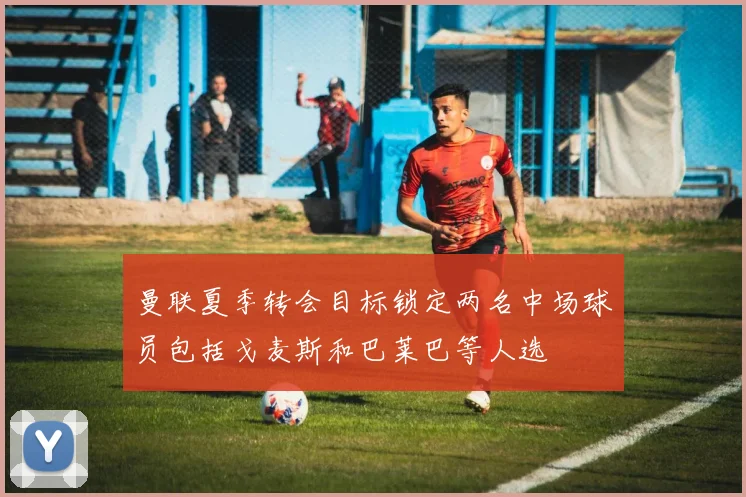 曼联夏季转会目标锁定两名中场球员包括戈麦斯和巴莱巴等人选