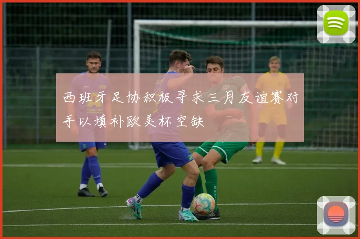 西班牙足协积极寻求三月友谊赛对手以填补欧美杯空缺