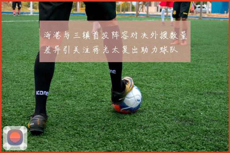 海港与三镇首发阵容对决外援数量差异引关注蒋光太复出助力球队